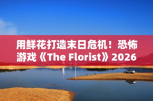 用鲜花打造末日危机！恐怖游戏《The Florist》2026年倒数反噬、挑战感官