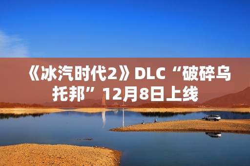 《冰汽时代2》DLC“破碎乌托邦”12月8日上线