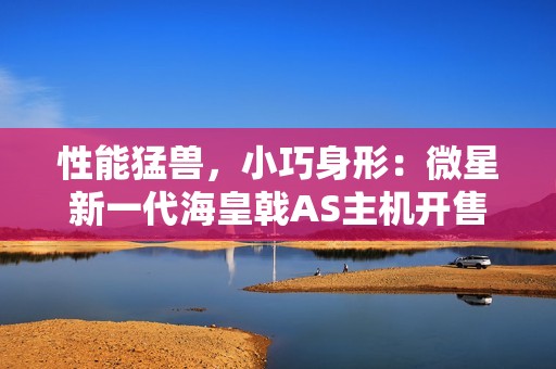 性能猛兽，小巧身形：微星新一代海皇戟AS主机开售