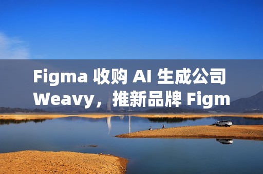 Figma 收购 AI 生成公司 Weavy，推新品牌 Figma Weave