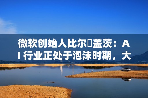 微软创始人比尔・盖茨：AI 行业正处于泡沫时期，大量投资将成坏账