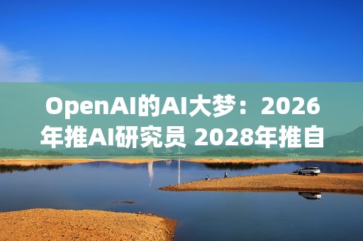OpenAI的AI大梦：2026年推AI研究员 2028年推自动化研究员