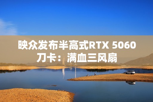 映众发布半高式RTX 5060刀卡：满血三风扇
