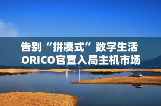 告别“拼凑式”数字生活 ORICO官宣入局主机市场