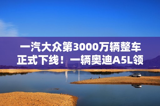 一汽大众第3000万辆整车正式下线！一辆奥迪A5L领航版