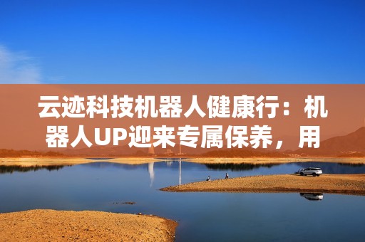 云迹科技机器人健康行：机器人UP迎来专属保养，用心守护酒店智能运营