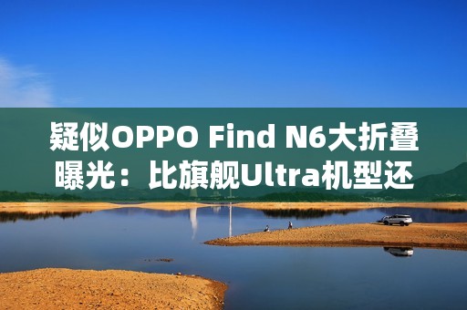 疑似OPPO Find N6大折叠曝光：比旗舰Ultra机型还薄！
