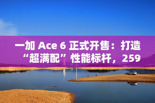 一加 Ace 6 正式开售：打造“超满配”性能标杆，2599元起开启同档无敌体验