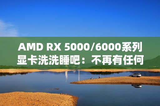 AMD RX 5000/6000系列显卡洗洗睡吧：不再有任何新功能、新优化