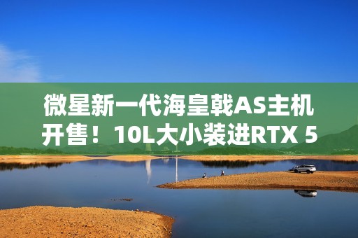 微星新一代海皇戟AS主机开售！10L大小装进RTX 5060Ti售价13149元