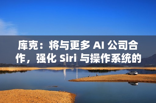 库克：将与更多 AI 公司合作，强化 Siri 与操作系统的 AI 能力