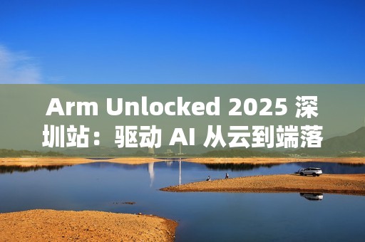 Arm Unlocked 2025 深圳站：驱动 AI 从云到端落地，携手共绘计算未来