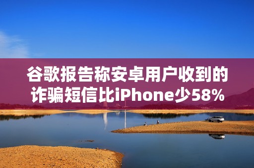 谷歌报告称安卓用户收到的诈骗短信比iPhone少58%