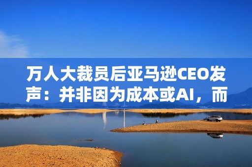 万人大裁员后亚马逊CEO发声：并非因为成本或AI，而是出于“企业文化”考量