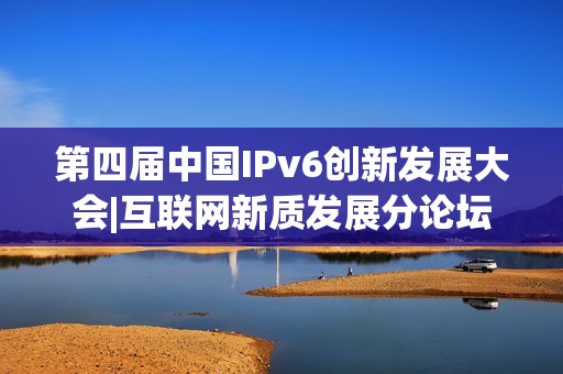 第四届中国IPv6创新发展大会|互联网新质发展分论坛成功在京举办