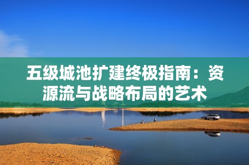 五级城池扩建终极指南：资源流与战略布局的艺术