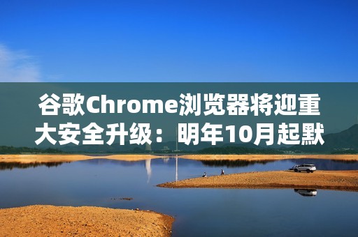 谷歌Chrome浏览器将迎重大安全升级：明年10月起默认启用HTTPS优先连接