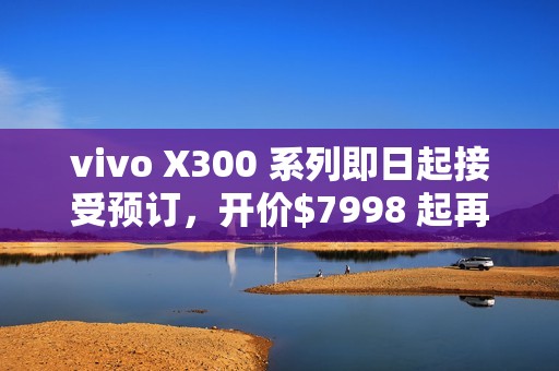 vivo X300 系列即日起接受预订，开价$7998 起再送主题乐园门票及耳机!