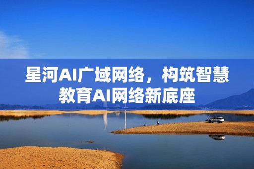 星河AI广域网络，构筑智慧教育AI网络新底座