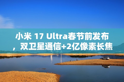 小米 17 Ultra春节前发布，双卫星通信+2亿像素长焦​