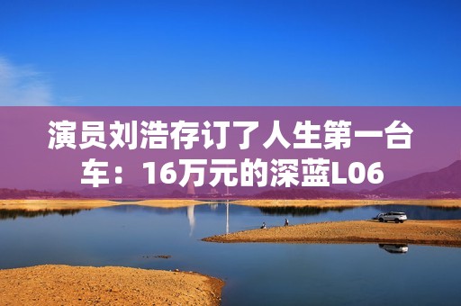 演员刘浩存订了人生第一台车：16万元的深蓝L06