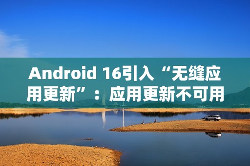 Android 16引入“无缝应用更新”：应用更新不可用时间从秒级降至毫秒级