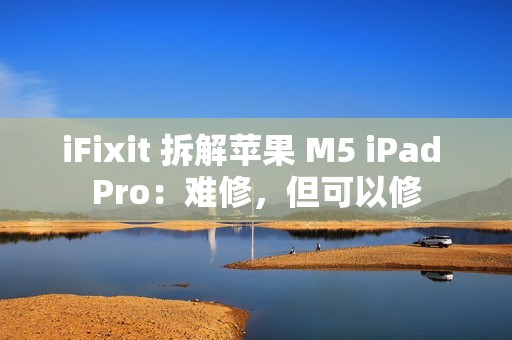 iFixit 拆解苹果 M5 iPad Pro：难修，但可以修