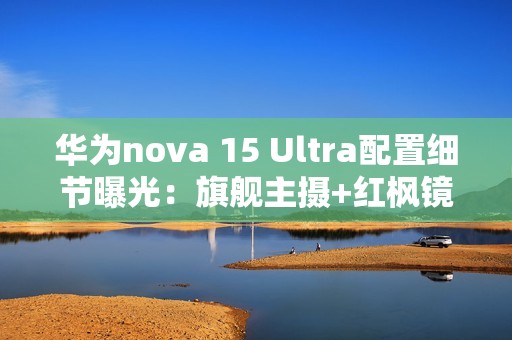 华为nova 15 Ultra配置细节曝光：旗舰主摄+红枫镜头