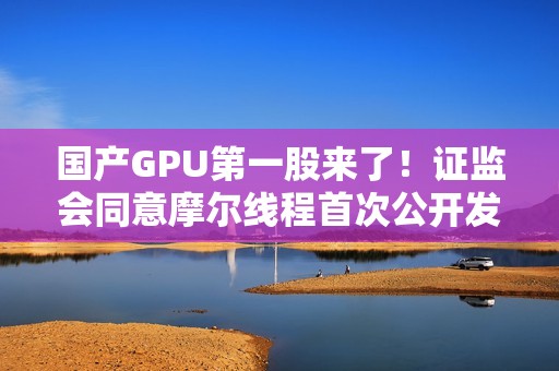国产GPU第一股来了！证监会同意摩尔线程首次公开发行股票注册
