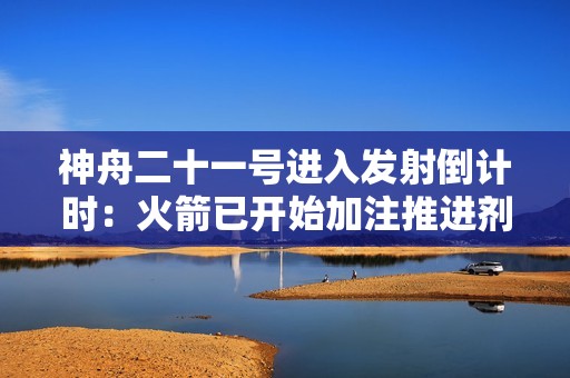 神舟二十一号进入发射倒计时：火箭已开始加注推进剂