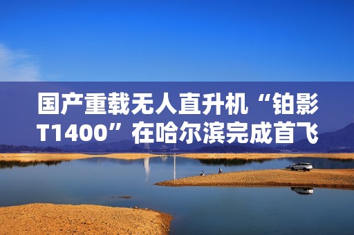 国产重载无人直升机“铂影T1400”在哈尔滨完成首飞