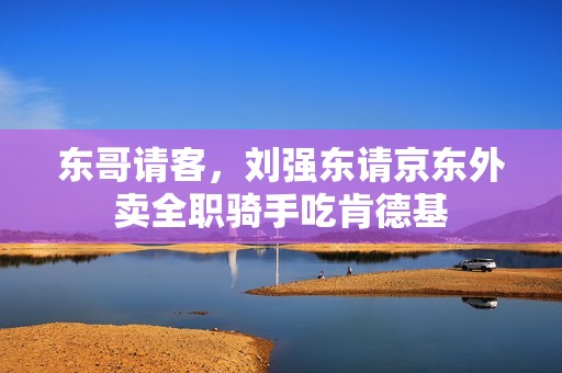 东哥请客，刘强东请京东外卖全职骑手吃肯德基
