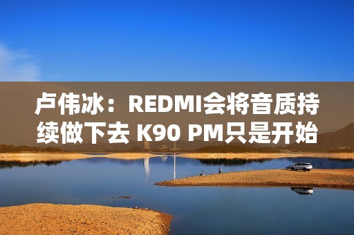 卢伟冰：REDMI会将音质持续做下去 K90 PM只是开始