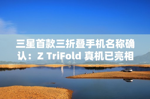 三星首款三折叠手机名称确认：Z TriFold 真机已亮相