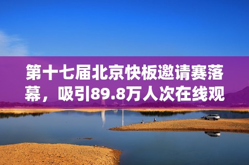 第十七届北京快板邀请赛落幕，吸引89.8万人次在线观看(北京市第十七届运动会)