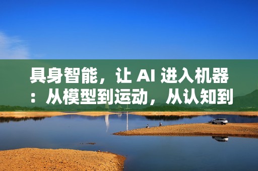 具身智能，让 AI 进入机器：从模型到运动，从认知到行动