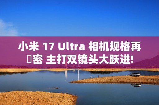 小米 17 Ultra 相机规格再洩密 主打双镜头大跃进!