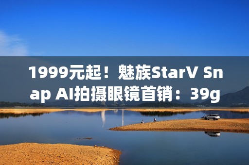 1999元起！魅族StarV Snap AI拍摄眼镜首销：39g、支持看一下支付