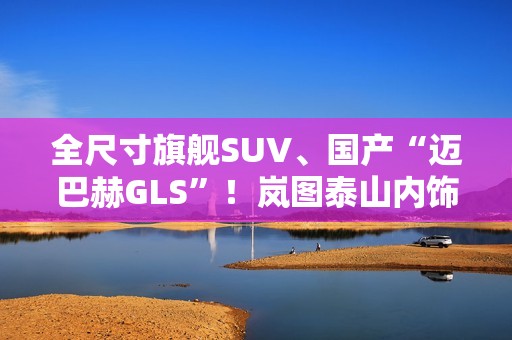 全尺寸旗舰SUV、国产“迈巴赫GLS”！岚图泰山内饰官图公布