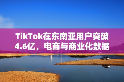 TikTok在东南亚用户突破4.6亿，电商与商业化数据亮眼