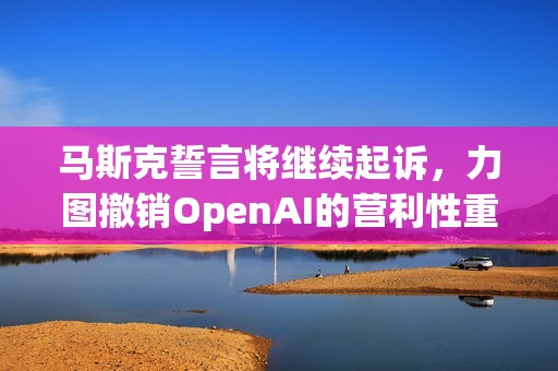 马斯克誓言将继续起诉，力图撤销OpenAI的营利性重组