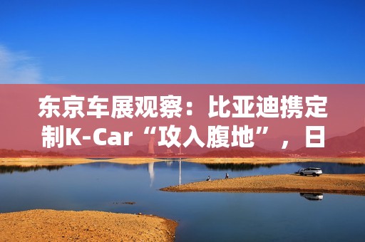 东京车展观察：比亚迪携定制K-Car“攻入腹地”，日系品牌集体反击