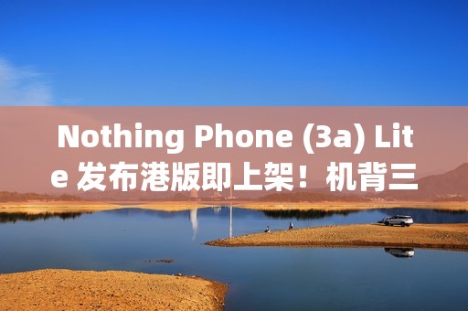 Nothing Phone (3a) Lite 发布港版即上架！机背三镜、AMOLED 萤幕，卖 $1,999 尚有这功能