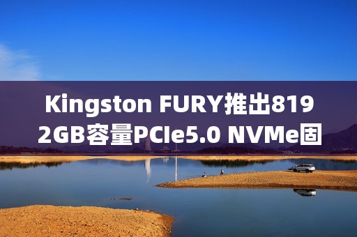 Kingston FURY推出8192GB容量PCIe5.0 NVMe固态硬盘