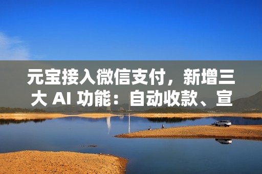 元宝接入微信支付，新增三大 AI 功能：自动收款、宣传润色等
