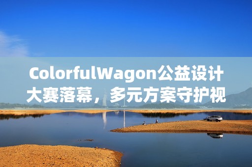 ColorfulWagon公益设计大赛落幕，多元方案守护视障出行