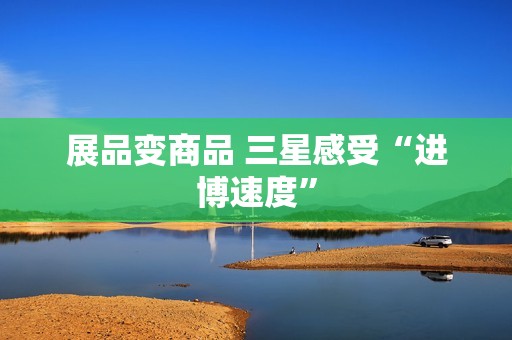 展品变商品 三星感受“进博速度”