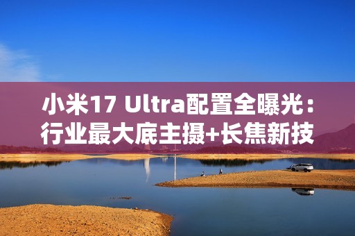 小米17 Ultra配置全曝光：行业最大底主摄+长焦新技术