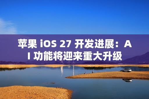 苹果 iOS 27 开发进展：AI 功能将迎来重大升级