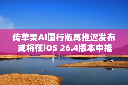 传苹果AI国行版再推迟发布 或将在iOS 26.4版本中推出